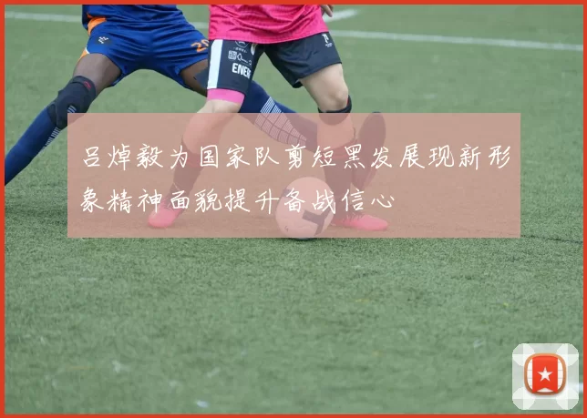 吕焯毅为国家队剪短黑发展现新形象精神面貌提升备战信心