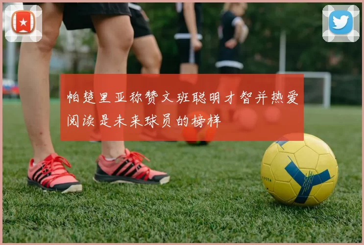 帕楚里亚称赞文班聪明才智并热爱阅读是未来球员的榜样