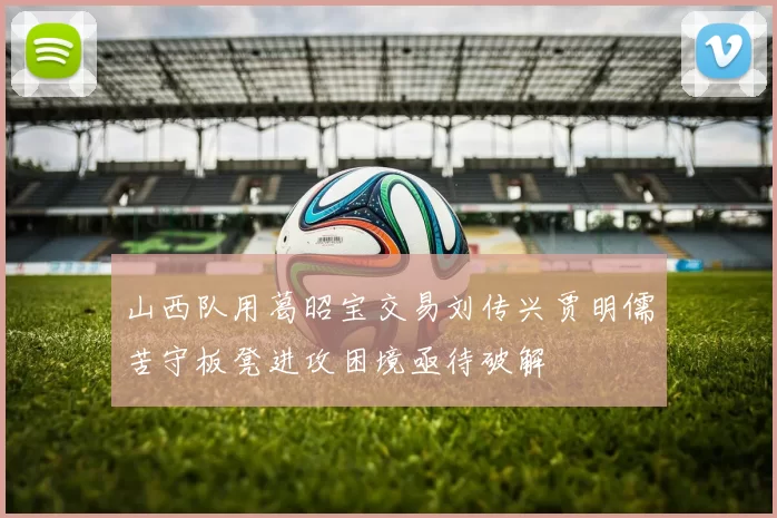山西队用葛昭宝交易刘传兴贾明儒苦守板凳进攻困境亟待破解