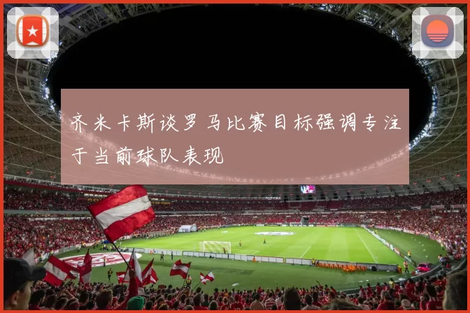 齐米卡斯谈罗马比赛目标强调专注于当前球队表现