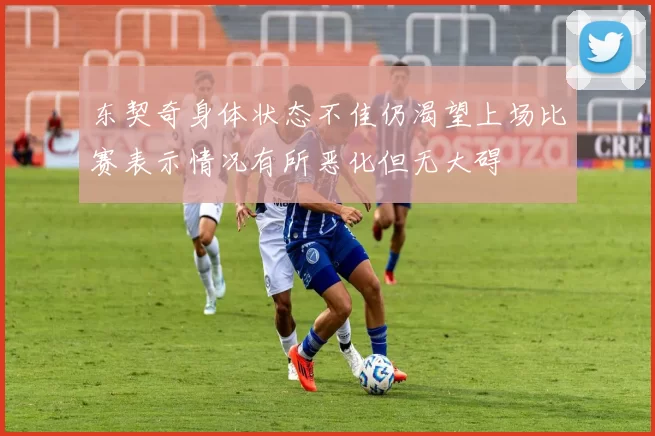 东契奇身体状态不佳仍渴望上场比赛表示情况有所恶化但无大碍