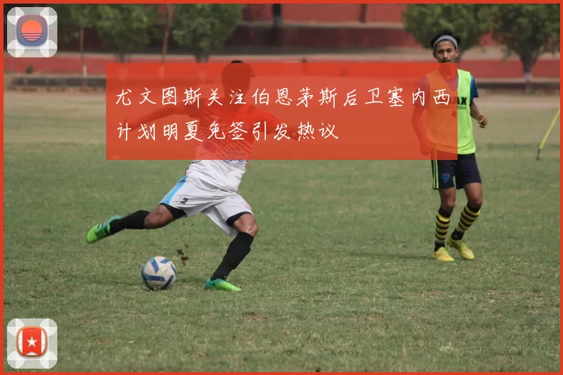 尤文图斯关注伯恩茅斯后卫塞内西计划明夏免签引发热议