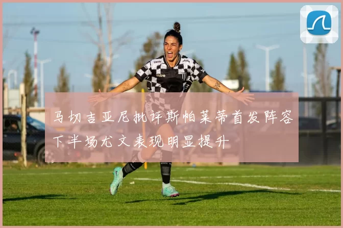 马切吉亚尼批评斯帕莱蒂首发阵容下半场尤文表现明显提升