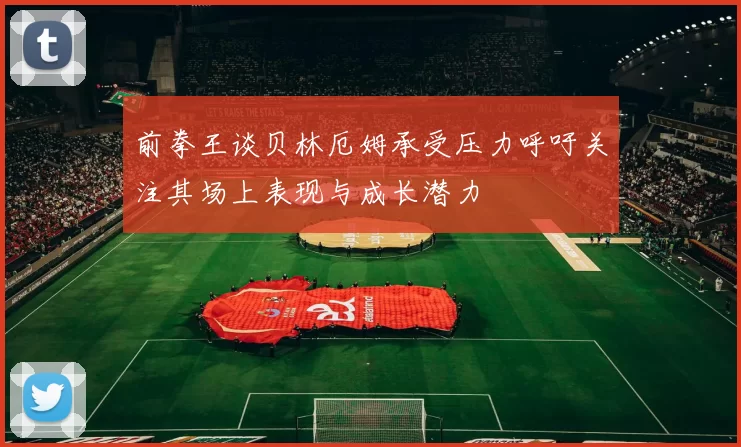 前拳王谈贝林厄姆承受压力呼吁关注其场上表现与成长潜力
