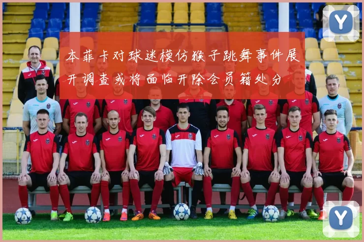 本菲卡对球迷模仿猴子跳舞事件展开调查或将面临开除会员籍处分