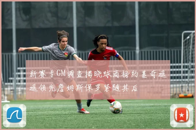 新赛季GM调查揭晓球商榜约基奇遥遥领先詹姆斯保罗紧随其后