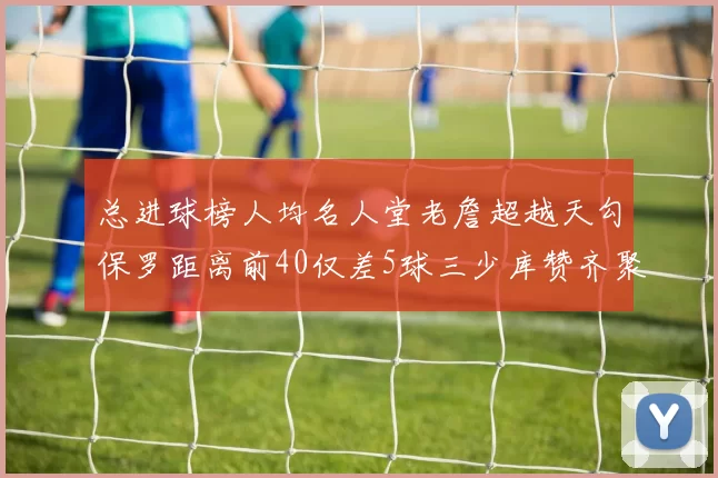 总进球榜人均名人堂老詹超越天勾保罗距离前40仅差5球三少库赞齐聚榜单