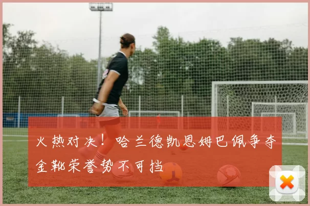 火热对决！哈兰德凯恩姆巴佩争夺金靴荣誉势不可挡